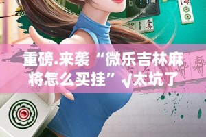 重磅.来袭“微乐吉林麻将怎么买挂”√太坑了原来有挂