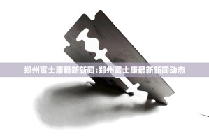 郑州富士康最新新闻:郑州富士康最新新闻动态