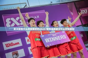 武汉疫情什么时候解封的2023/疫情最新武汉什么时候解封
