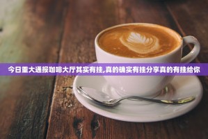 今日重大通报咖啡大厅其实有挂,真的确实有挂分享真的有挂给你