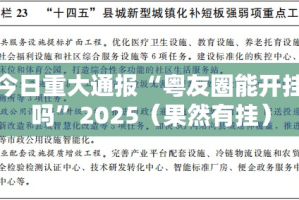 今日重大通报“粤友圈能开挂吗”2025（果然有挂）