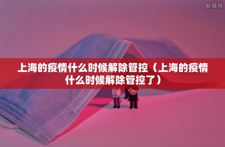 上海的疫情什么时候解除管控（上海的疫情什么时候解除管控了）