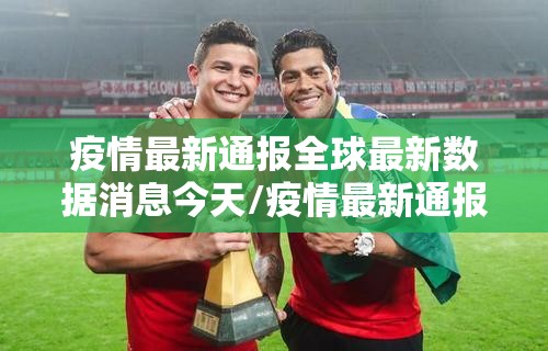 疫情最新通报全球最新数据消息今天/疫情最新通报全球最新数据消息