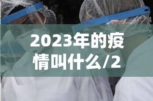 2023年的疫情叫什么/2023年疫情结束了吗