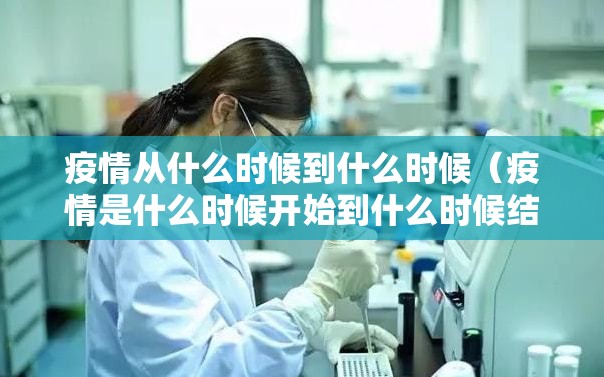 疫情从什么时候到什么时候（疫情是什么时候开始到什么时候结束）