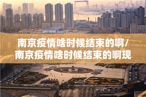 南京疫情啥时候结束的啊/南京疫情啥时候结束的啊现在