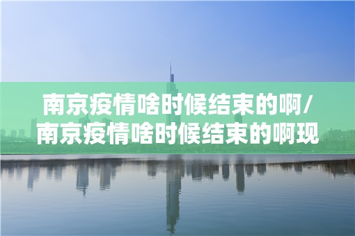 南京疫情啥时候结束的啊/南京疫情啥时候结束的啊现在