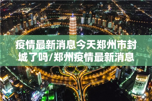 疫情最新消息今天郑州市封城了吗/郑州疫情最新消息郑州封城了 新闻