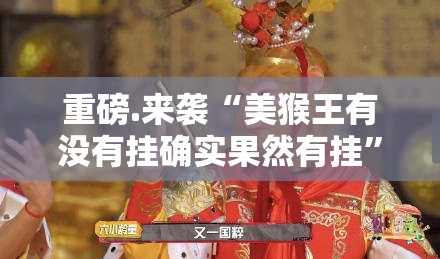 重磅.来袭“美猴王有没有挂确实果然有挂”分享真的有挂给你