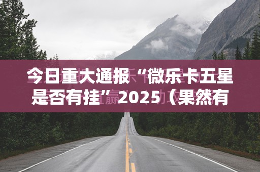 今日重大通报“微乐卡五星是否有挂”2025（果然有挂）