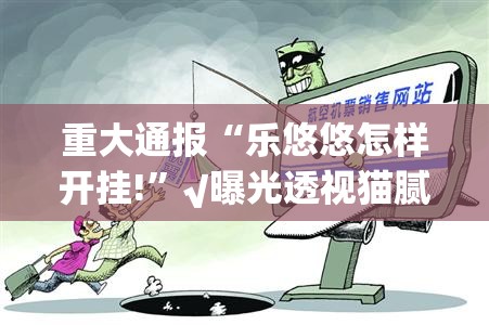 重大通报“乐悠悠怎样开挂!”√曝光透视猫腻
