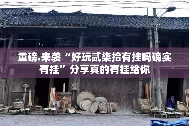 重磅.来袭“好玩贰柒拾有挂吗确实有挂”分享真的有挂给你