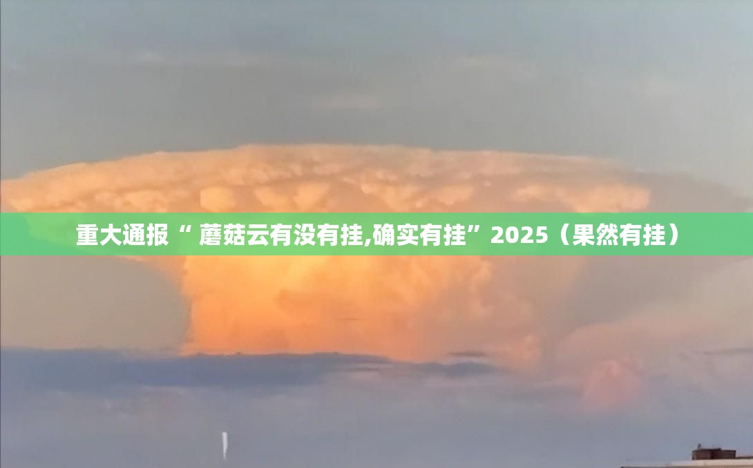 重大通报“ 蘑菇云有没有挂,确实有挂”2025（果然有挂）