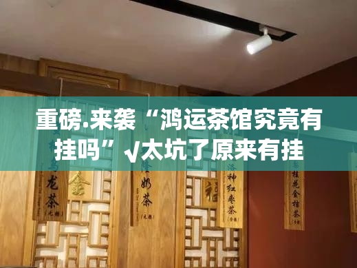 重磅.来袭“鸿运茶馆究竟有挂吗”√太坑了原来有挂