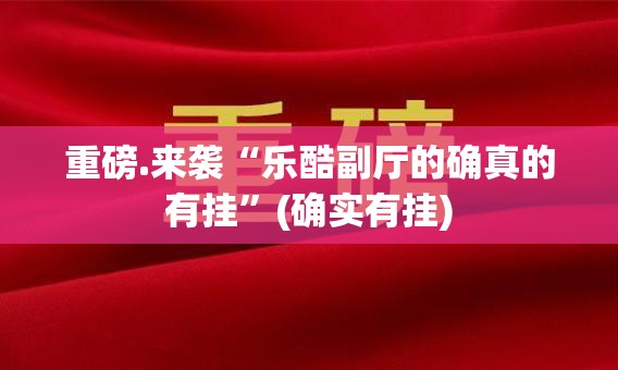 重磅.来袭“乐酷副厅的确真的有挂”(确实有挂)