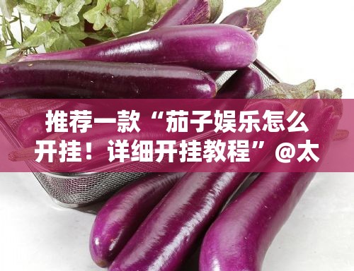 推荐一款“茄子娱乐怎么开挂！详细开挂教程”@太坑了真的有挂