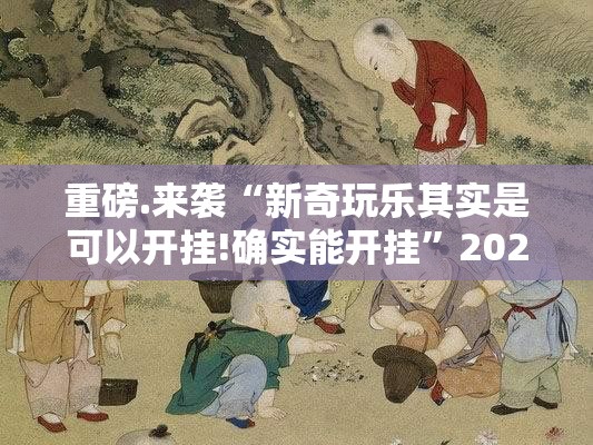 重磅.来袭“新奇玩乐其实是可以开挂!确实能开挂”2025（果然有挂）