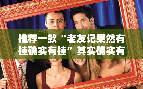 推荐一款“老友记果然有挂确实有挂”其实确实有挂