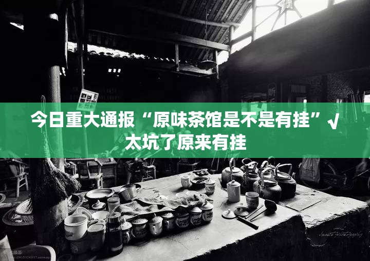 今日重大通报“原味茶馆是不是有挂”√太坑了原来有挂