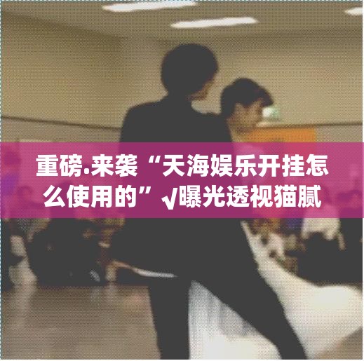 重磅.来袭“天海娱乐开挂怎么使用的”√曝光透视猫腻