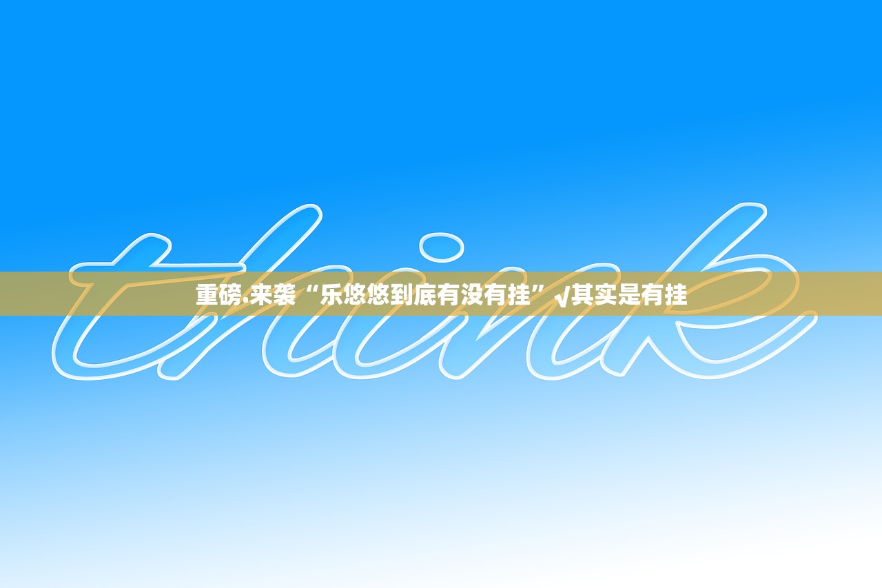 重磅.来袭“乐悠悠到底有没有挂”√其实是有挂 重磅.来袭“乐悠悠到底有没有挂”√其实是有挂