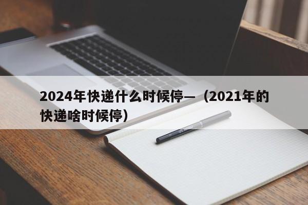 2024年快递什么时候停—（2021年的快递啥时候停）