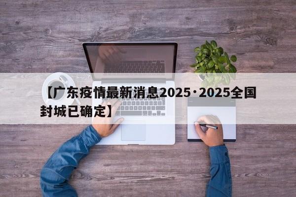 【广东疫情最新消息2025·2025全国封城已确定】