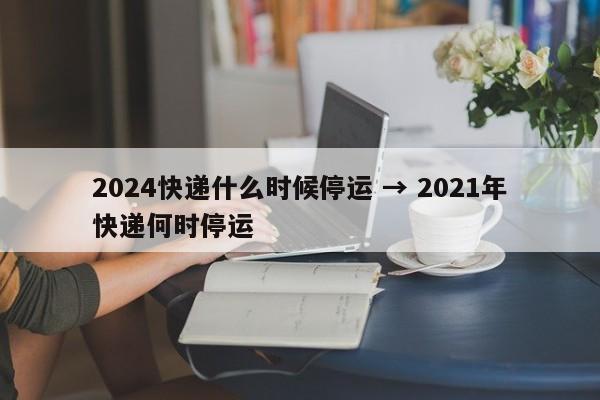 2024快递什么时候停运 → 2021年快递何时停运