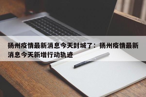 扬州疫情最新消息今天封城了：扬州疫情最新消息今天新增行动轨迹
