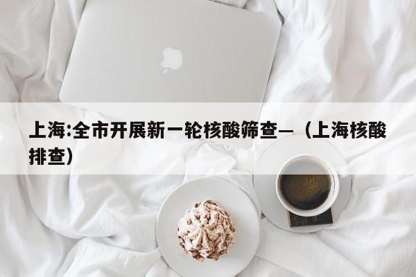 上海:全市开展新一轮核酸筛查—（上海核酸排查）