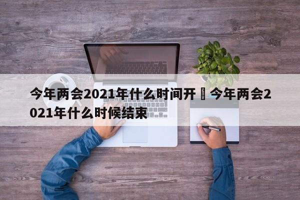 今年两会2021年什么时间开›今年两会2021年什么时候结束