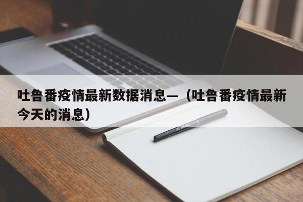 吐鲁番疫情最新数据消息—(吐鲁番疫情最新今天的消息)