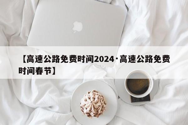 【高速公路免费时间2024·高速公路免费时间春节】