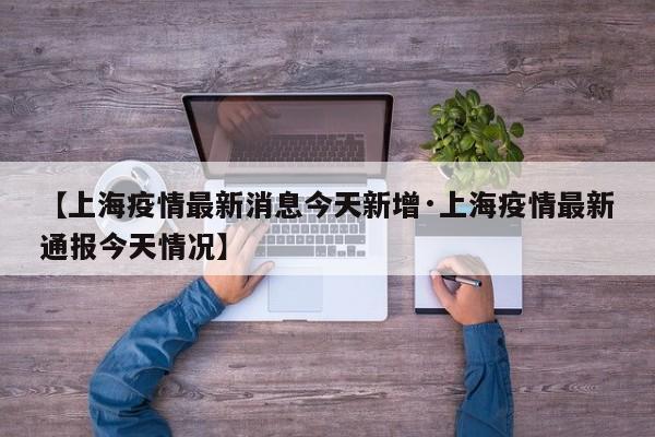 【上海疫情最新消息今天新增·上海疫情最新通报今天情况】