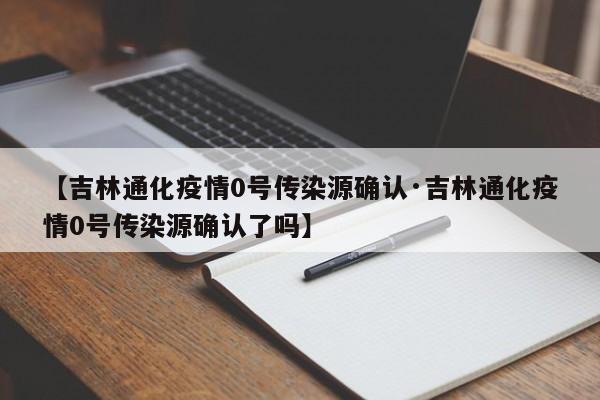 【吉林通化疫情0号传染源确认·吉林通化疫情0号传染源确认了吗】