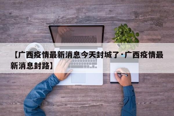 【广西疫情最新消息今天封城了·广西疫情最新消息封路】