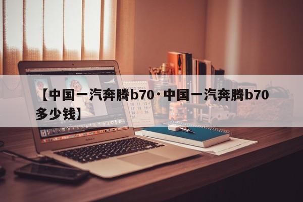 【中国一汽奔腾b70·中国一汽奔腾b70多少钱】