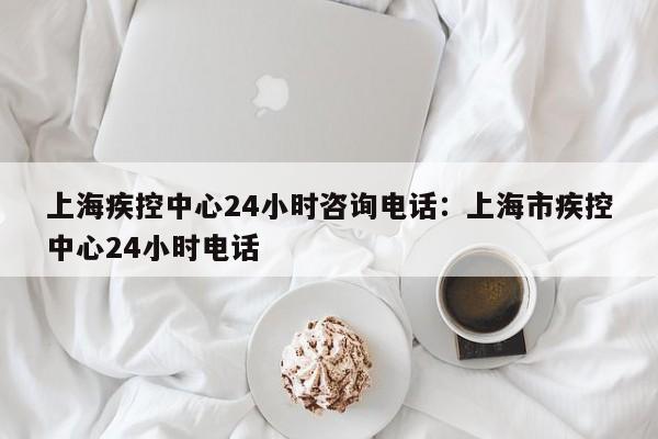 上海疾控中心24小时咨询电话：上海市疾控中心24小时电话