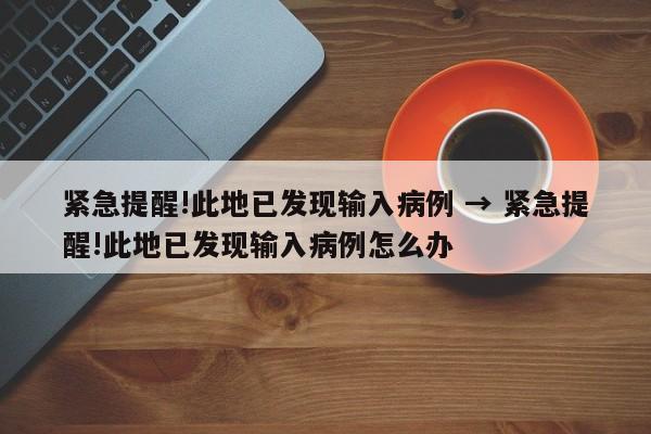 紧急提醒!此地已发现输入病例 → 紧急提醒!此地已发现输入病例怎么办