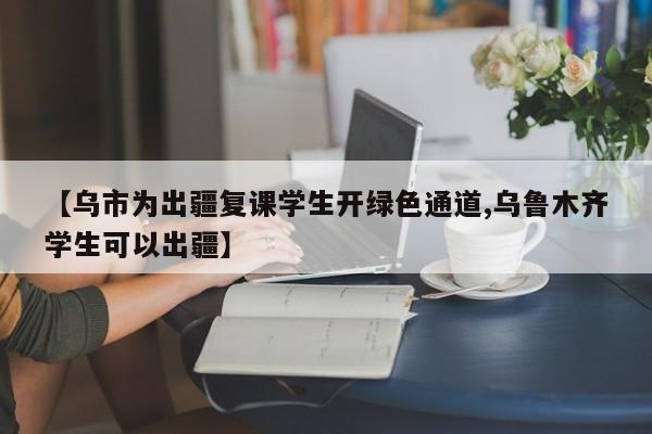 【乌市为出疆复课学生开绿色通道,乌鲁木齐学生可以出疆】