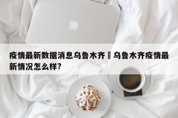 疫情最新数据消息乌鲁木齐›乌鲁木齐疫情最新情况怎么样?