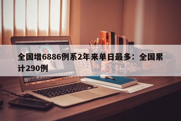 全国增6886例系2年来单日最多:全国累计290例