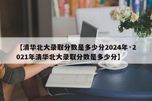 【清华北大录取分数是多少分2024年·2021年清华北大录取分数是多少分】