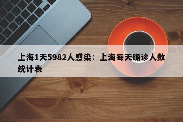 上海1天5982人感染：上海每天确诊人数统计表
