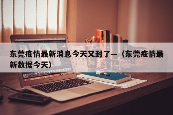 东莞疫情最新消息今天又封了—(东莞疫情最新数据今天)