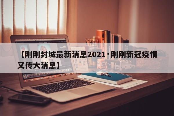 【刚刚封城最新消息2021·刚刚新冠疫情又传大消息】