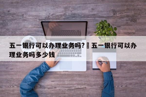 五一银行可以办理业务吗?›五一银行可以办理业务吗多少钱