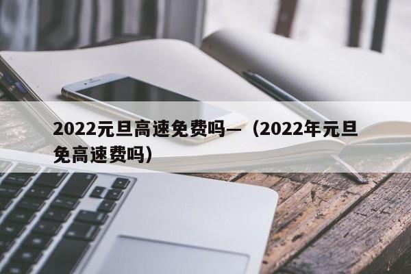 2022元旦高速免费吗—(2022年元旦免高速费吗)