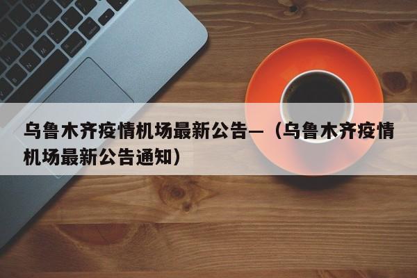 乌鲁木齐疫情机场最新公告—(乌鲁木齐疫情机场最新公告通知)