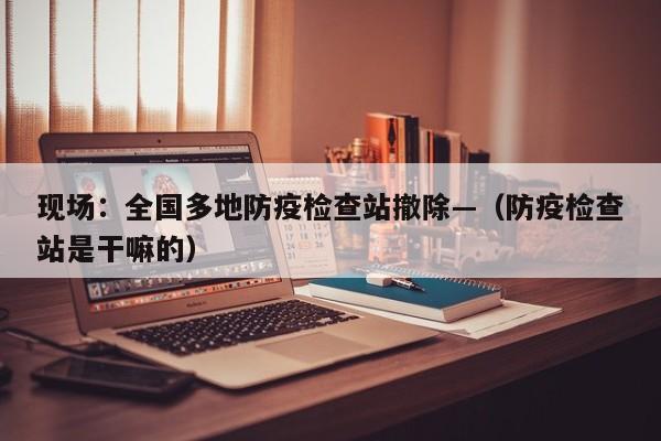 现场:全国多地防疫检查站撤除—(防疫检查站是干嘛的)